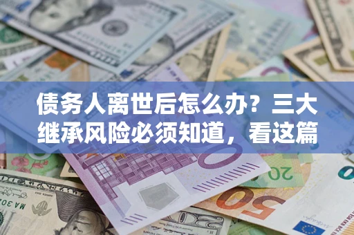 武汉债务人离世后怎么办？三大继承风险必须知道，看这篇就够了
