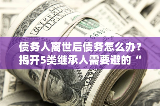 武汉债务人离世后债务怎么办？揭开5类继承人需要避的“坑”