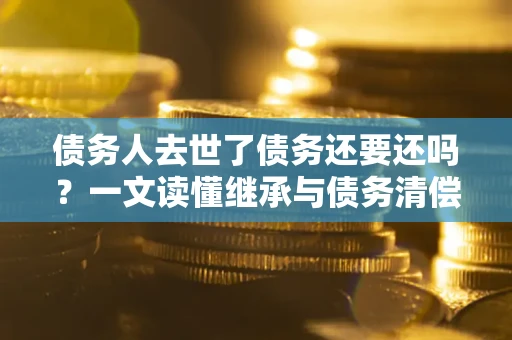 武汉债务人去世了债务还要还吗？一文读懂继承与债务清偿